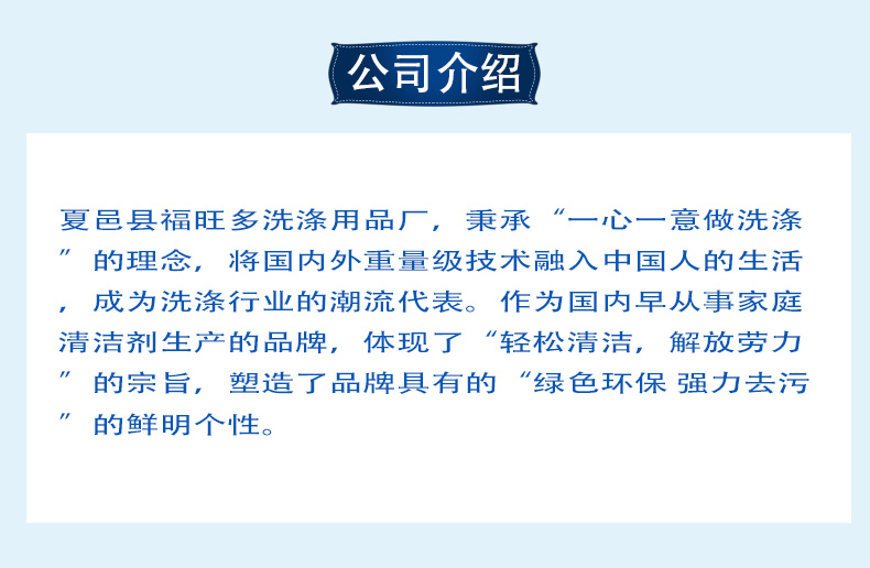 夏邑县福旺多洗涤用品厂，秉承“一心一意做洗涤”的理念，将国内外重量级技术融入中国人的生活，成为洗涤行业的潮流代表。作为国内早从事家庭清洁剂生产的品牌，体现了“轻松清洁，解放劳力”的宗旨，塑造了品牌具有的“绿色环保 强力去污”的鲜明个性。